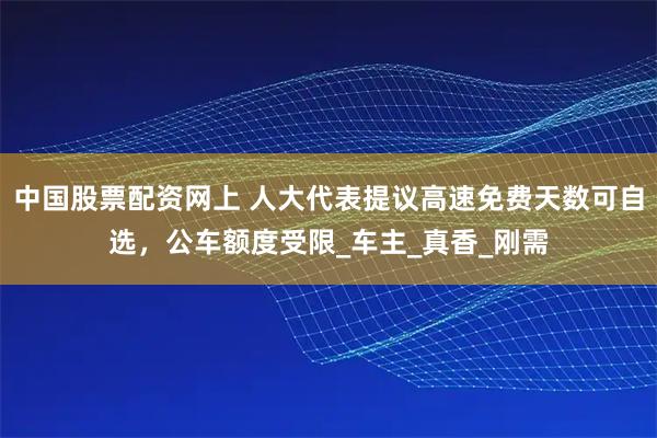 中国股票配资网上 人大代表提议高速免费天数可自选，公车额度受限_车主_真香_刚需