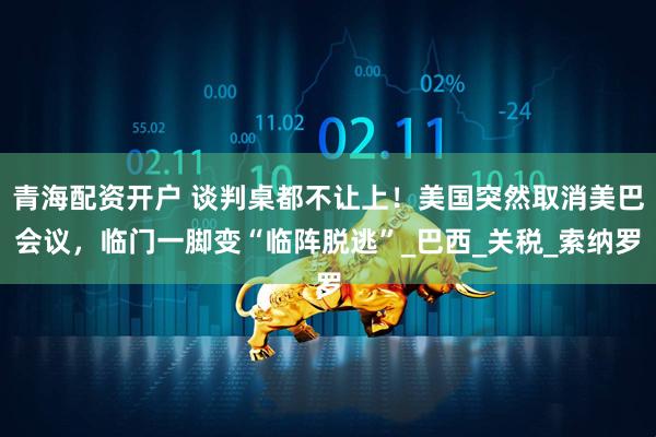 青海配资开户 谈判桌都不让上！美国突然取消美巴会议，临门一脚变“临阵脱逃”_巴西_关税_索纳罗