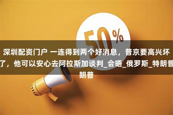 深圳配资门户 一连得到两个好消息，普京要高兴坏了，他可以安心去阿拉斯加谈判_会晤_俄罗斯_特朗普