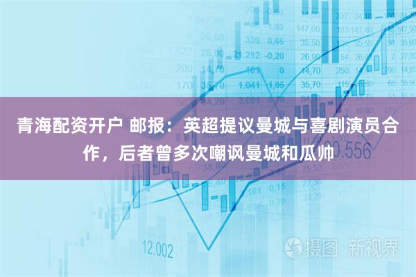 青海配资开户 邮报：英超提议曼城与喜剧演员合作，后者曾多次嘲讽曼城和瓜帅