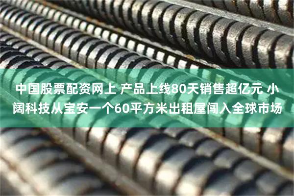 中国股票配资网上 产品上线80天销售超亿元 小阔科技从宝安一个60平方米出租屋闯入全球市场