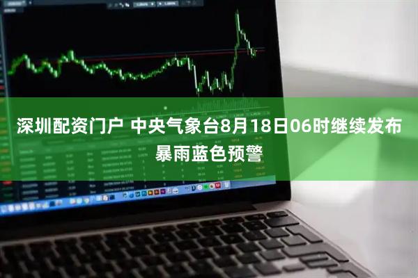 深圳配资门户 中央气象台8月18日06时继续发布暴雨蓝色预警