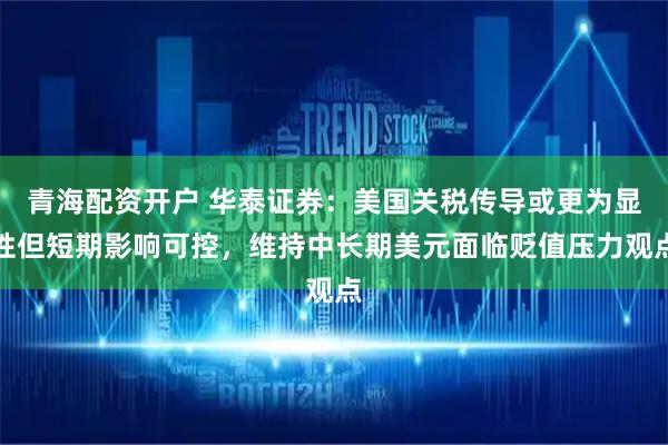 青海配资开户 华泰证券：美国关税传导或更为显性但短期影响可控，维持中长期美元面临贬值压力观点