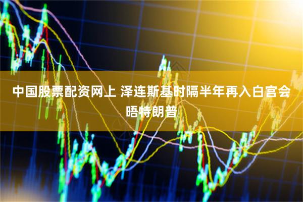 中国股票配资网上 泽连斯基时隔半年再入白宫会晤特朗普