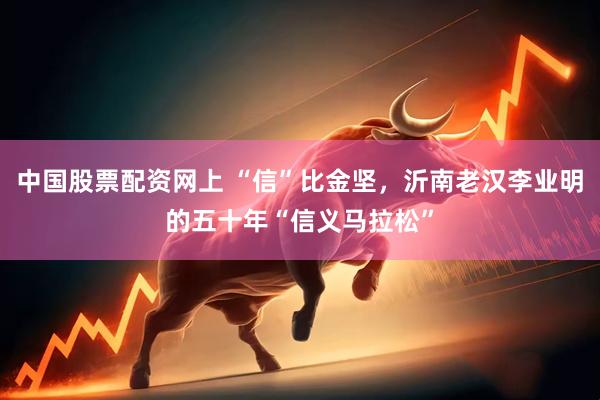 中国股票配资网上 “信”比金坚，沂南老汉李业明的五十年“信义马拉松”