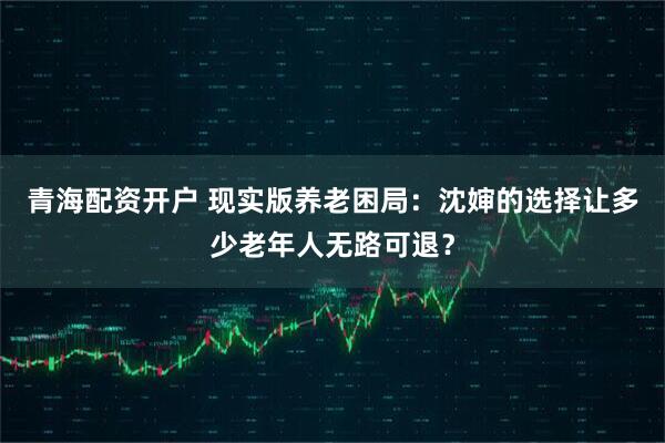 青海配资开户 现实版养老困局：沈婶的选择让多少老年人无路可退？