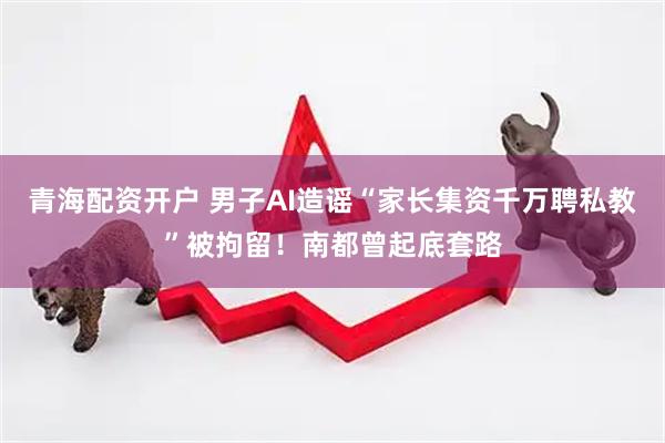 青海配资开户 男子AI造谣“家长集资千万聘私教”被拘留！南都曾起底套路