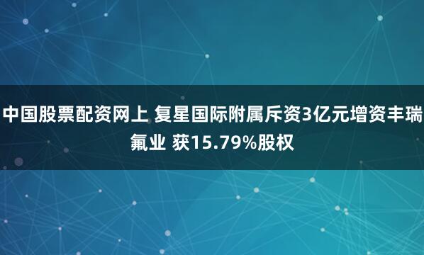 中国股票配资网上 复星国际附属斥资3亿元增资丰瑞氟业 获15.79%股权