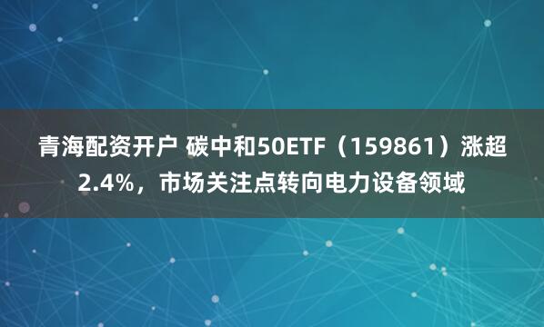 青海配资开户 碳中和50ETF（159861）涨超2.4%，市场关注点转向电力设备领域