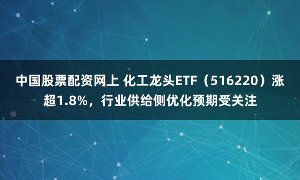 中国股票配资网上 化工龙头ETF（516220）涨超1.8%，行业供给侧优化预期受关注