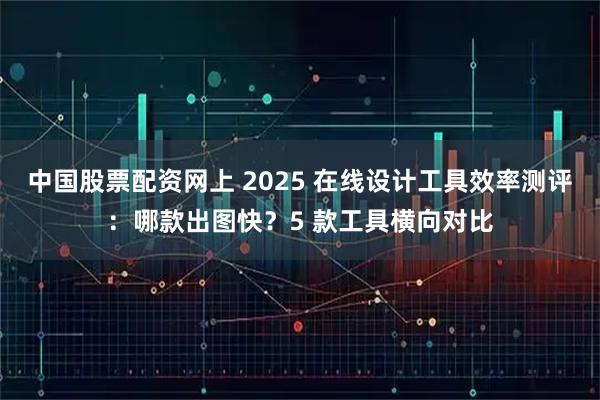 中国股票配资网上 2025 在线设计工具效率测评：哪款出图快？5 款工具横向对比