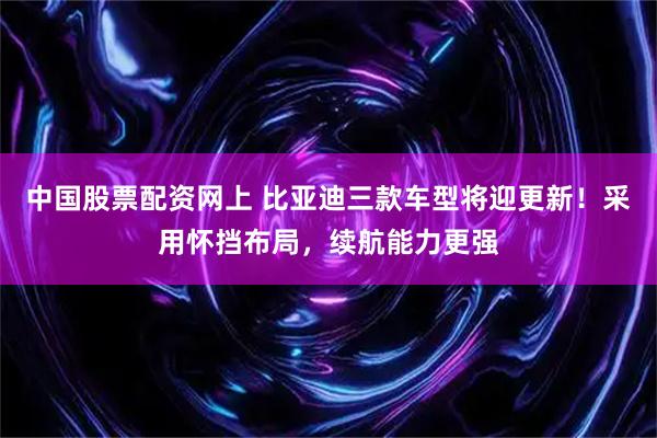 中国股票配资网上 比亚迪三款车型将迎更新！采用怀挡布局，续航能力更强