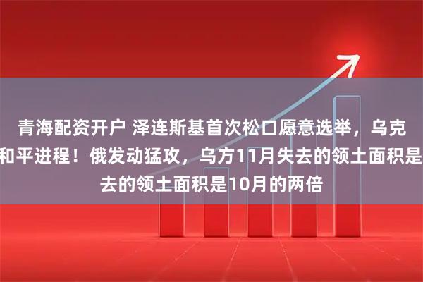 青海配资开户 泽连斯基首次松口愿意选举,乌克兰加紧推进和平进程!俄发动猛攻,乌方11月失去的领土面积是10月的两倍