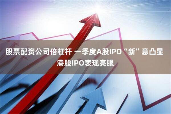 股票配资公司倍杠杆 一季度A股IPO“新”意凸显 港股IPO表现亮眼