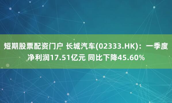 短期股票配资门户 长城汽车(02333.HK)：一季度净利润17.51亿元 同比下降45.60%