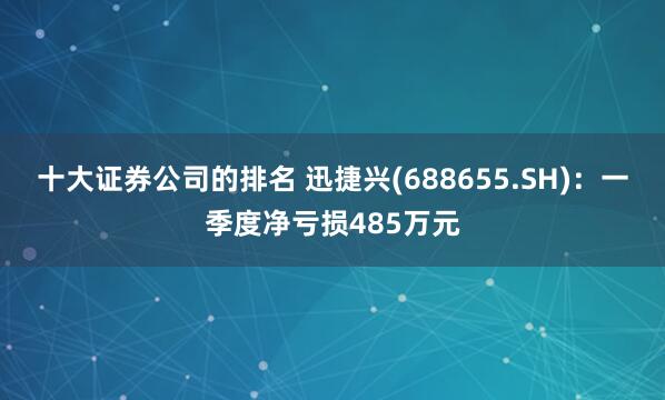 十大证券公司的排名 迅捷兴(688655.SH)：一季度净亏损485万元
