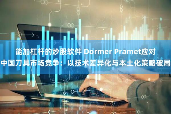 能加杠杆的炒股软件 Dormer Pramet应对中国刀具市场竞争：以技术差异化与本土化策略破局