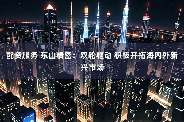 配资服务 东山精密：双轮驱动 积极开拓海内外新兴市场