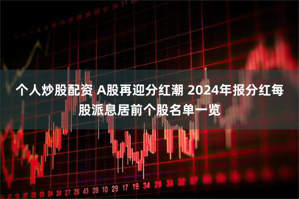 个人炒股配资 A股再迎分红潮 2024年报分红每股派息居前个股名单一览