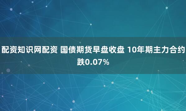 配资知识网配资 国债期货早盘收盘 10年期主力合约跌0.07%