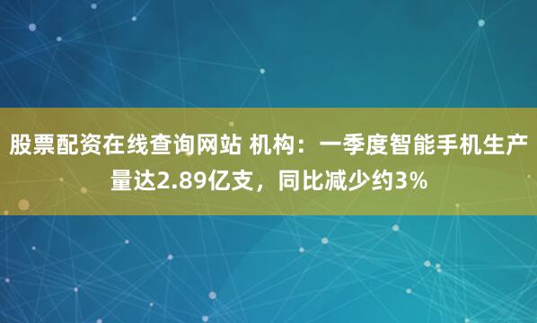 股票配资在线查询网站 机构：一季度智能手机生产量达2.89亿支，同比减少约3%