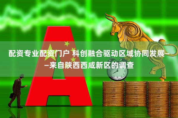 配资专业配资门户 科创融合驱动区域协同发展——来自陕西西咸新区的调查