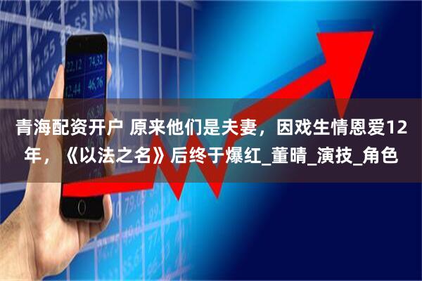 青海配资开户 原来他们是夫妻，因戏生情恩爱12年，《以法之名》后终于爆红_董晴_演技_角色