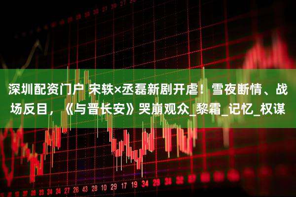 深圳配资门户 宋轶×丞磊新剧开虐！雪夜断情、战场反目，《与晋长安》哭崩观众_黎霜_记忆_权谋