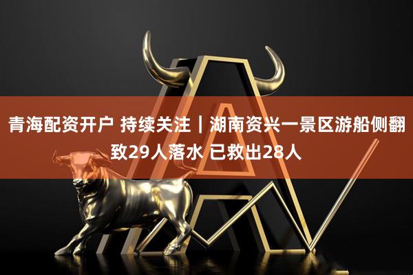 青海配资开户 持续关注｜湖南资兴一景区游船侧翻致29人落水 已救出28人