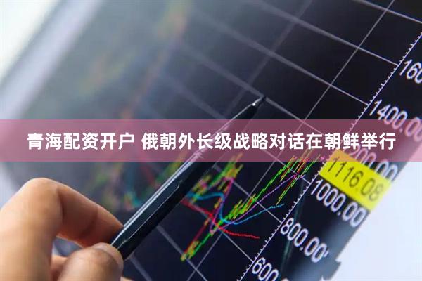 青海配资开户 俄朝外长级战略对话在朝鲜举行