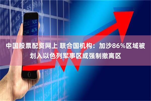 中国股票配资网上 联合国机构：加沙86%区域被划入以色列军事区或强制撤离区