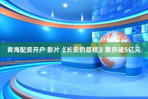青海配资开户 影片《长安的荔枝》票房破5亿元