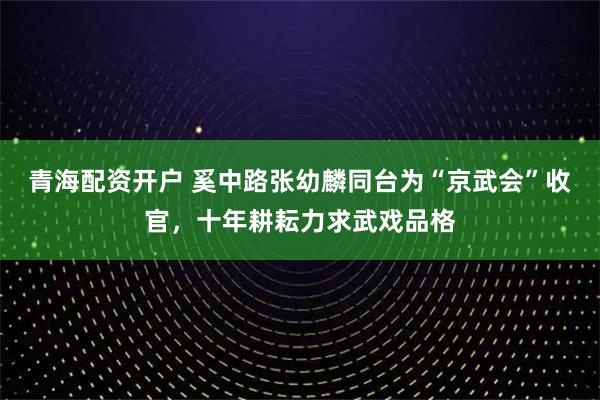 青海配资开户 奚中路张幼麟同台为“京武会”收官，十年耕耘力求武戏品格