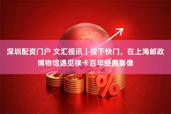 深圳配资门户 文汇视讯｜按下快门，在上海邮政博物馆遇见徕卡百年经典影像