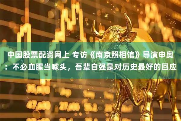 中国股票配资网上 专访《南京照相馆》导演申奥：不必血腥当噱头，吾辈自强是对历史最好的回应