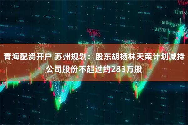 青海配资开户 苏州规划：股东胡杨林天荣计划减持公司股份不超过约283万股