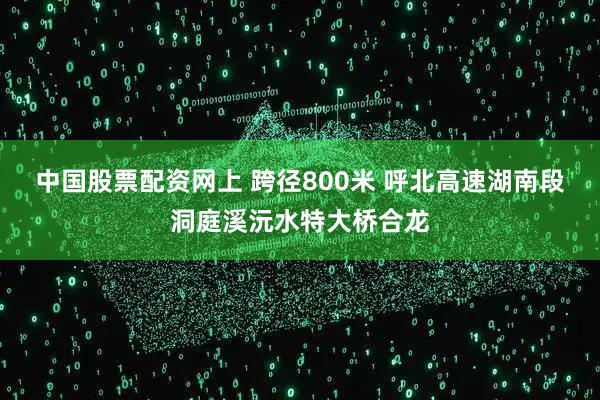 中国股票配资网上 跨径800米 呼北高速湖南段洞庭溪沅水特大桥合龙