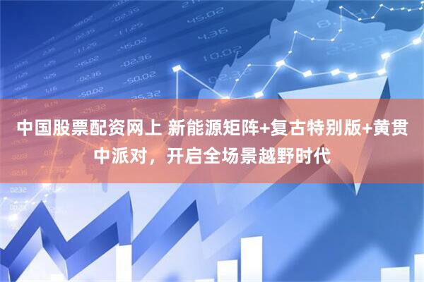 中国股票配资网上 新能源矩阵+复古特别版+黄贯中派对，开启全场景越野时代