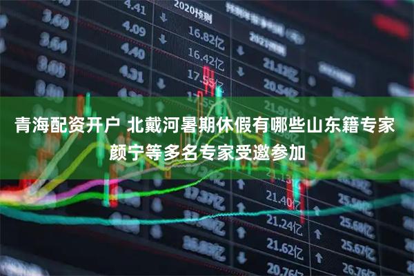 青海配资开户 北戴河暑期休假有哪些山东籍专家 颜宁等多名专家受邀参加