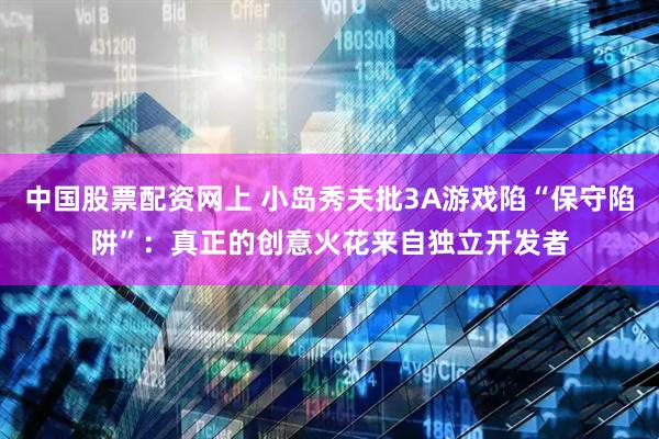中国股票配资网上 小岛秀夫批3A游戏陷“保守陷阱”：真正的创意火花来自独立开发者