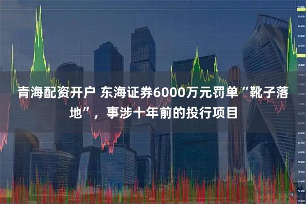 青海配资开户 东海证券6000万元罚单“靴子落地”，事涉十年前的投行项目