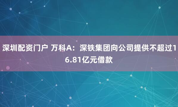 深圳配资门户 万科A：深铁集团向公司提供不超过16.81亿元借款