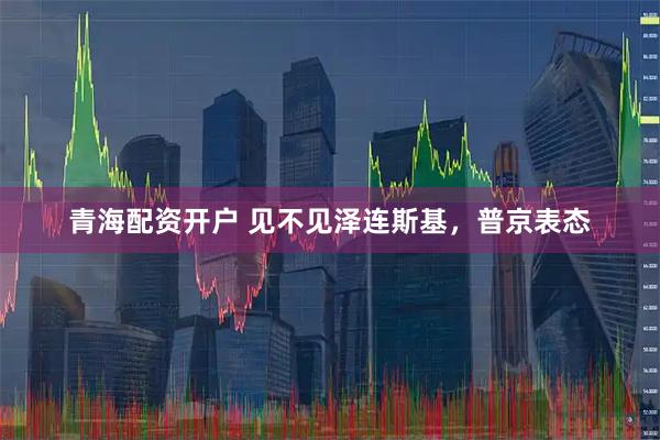 青海配资开户 见不见泽连斯基，普京表态