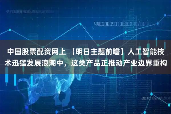 中国股票配资网上 【明日主题前瞻】人工智能技术迅猛发展浪潮中，这类产品正推动产业边界重构