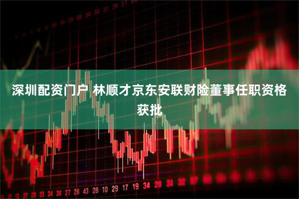 深圳配资门户 林顺才京东安联财险董事任职资格获批
