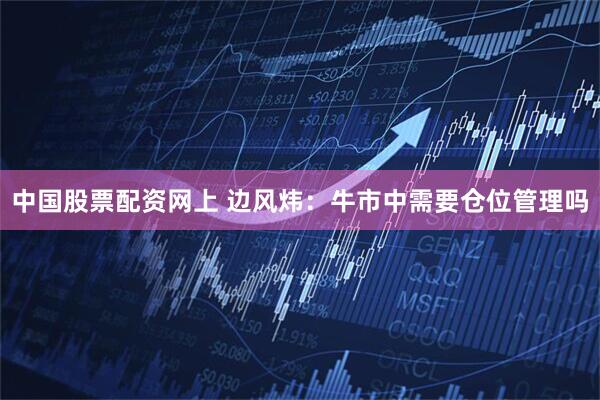 中国股票配资网上 边风炜：牛市中需要仓位管理吗