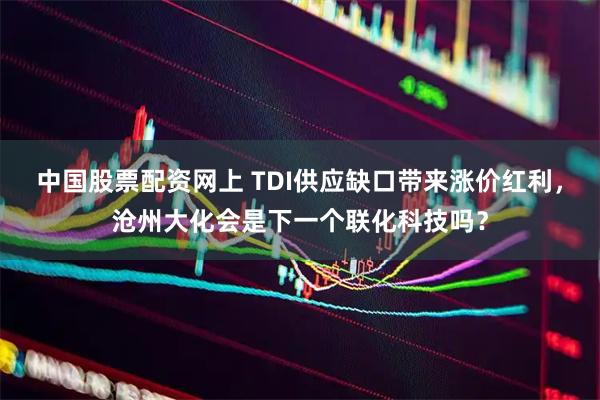中国股票配资网上 TDI供应缺口带来涨价红利，沧州大化会是下一个联化科技吗？