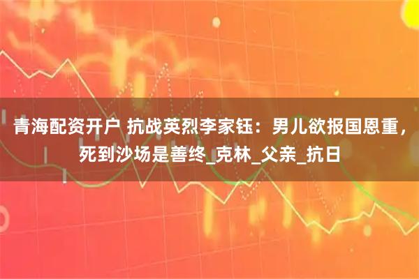 青海配资开户 抗战英烈李家钰：男儿欲报国恩重，死到沙场是善终_克林_父亲_抗日