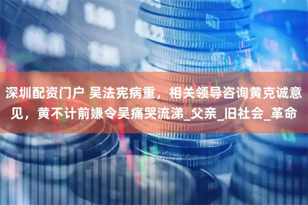 深圳配资门户 吴法宪病重，相关领导咨询黄克诚意见，黄不计前嫌令吴痛哭流涕_父亲_旧社会_革命