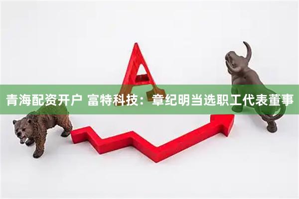 青海配资开户 富特科技：章纪明当选职工代表董事